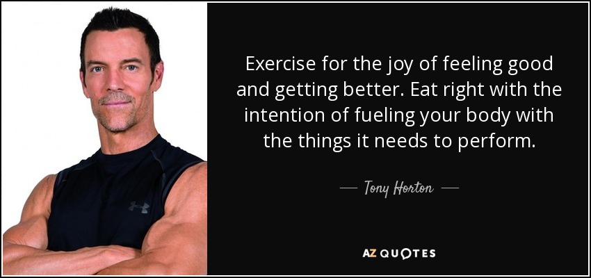 Exercise for the joy of feeling good and getting better. Eat right with the intention of fueling your body with the things it needs to perform. - Tony Horton