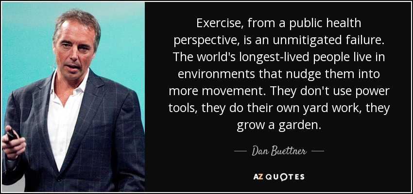 Exercise, from a public health perspective, is an unmitigated failure. The world's longest-lived people live in environments that nudge them into more movement. They don't use power tools, they do their own yard work, they grow a garden. - Dan Buettner