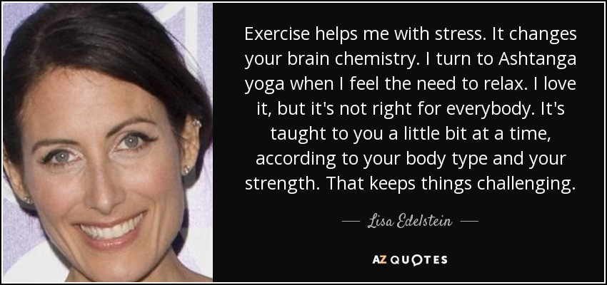 Exercise helps me with stress. It changes your brain chemistry. I turn to Ashtanga yoga when I feel the need to relax. I love it, but it's not right for everybody. It's taught to you a little bit at a time, according to your body type and your strength. That keeps things challenging. - Lisa Edelstein