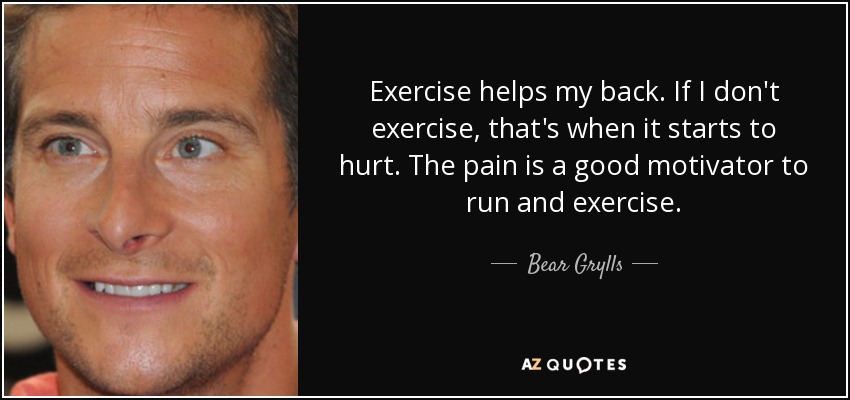 Exercise helps my back. If I don't exercise, that's when it starts to hurt. The pain is a good motivator to run and exercise. - Bear Grylls