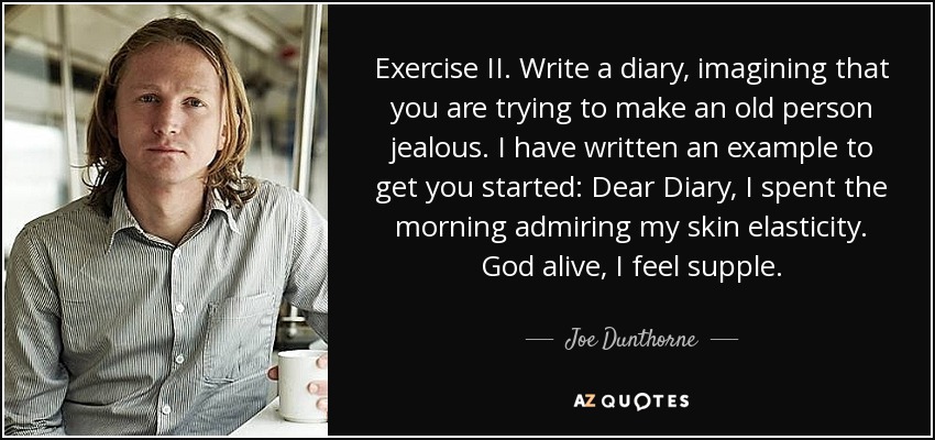 Exercise II. Write a diary, imagining that you are trying to make an old person jealous. I have written an example to get you started: Dear Diary, I spent the morning admiring my skin elasticity. God alive, I feel supple. - Joe Dunthorne