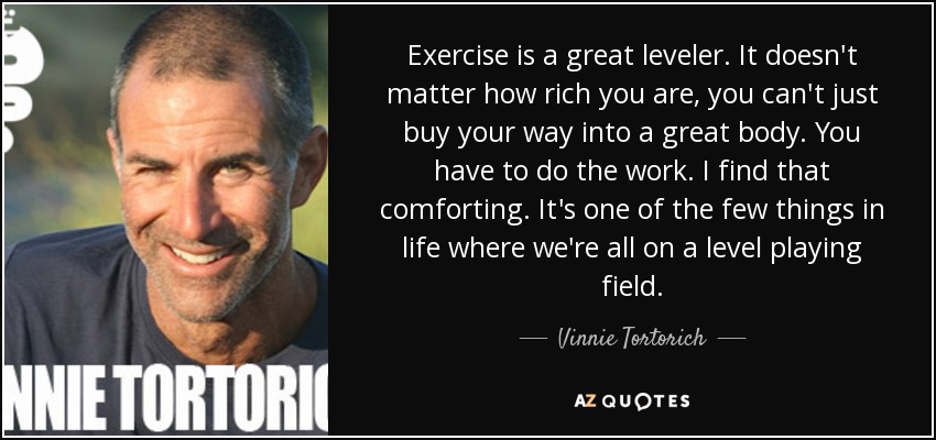 Exercise is a great leveler. It doesn't matter how rich you are, you can't just buy your way into a great body. You have to do the work. I find that comforting. It's one of the few things in life where we're all on a level playing field. - Vinnie Tortorich