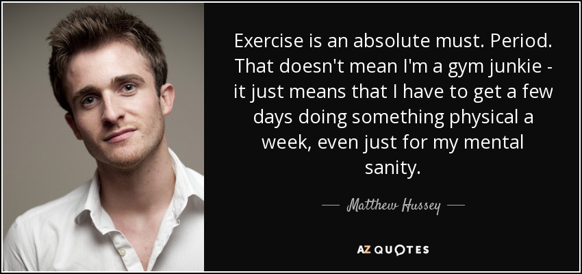 Exercise is an absolute must. Period. That doesn't mean I'm a gym junkie - it just means that I have to get a few days doing something physical a week, even just for my mental sanity. - Matthew Hussey