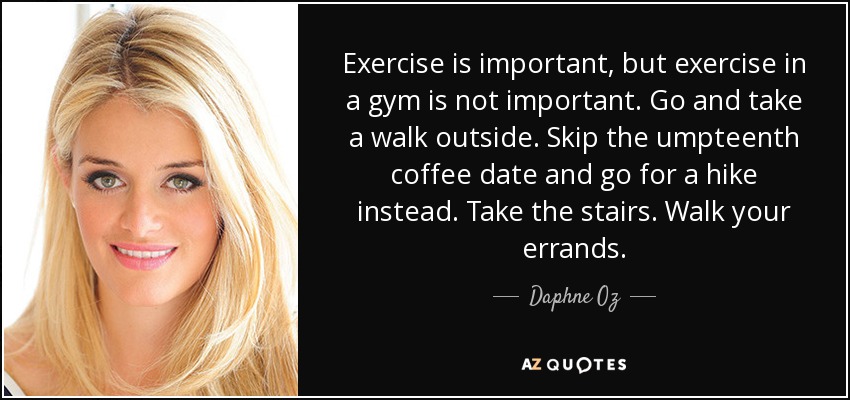 Exercise is important, but exercise in a gym is not important. Go and take a walk outside. Skip the umpteenth coffee date and go for a hike instead. Take the stairs. Walk your errands. - Daphne Oz