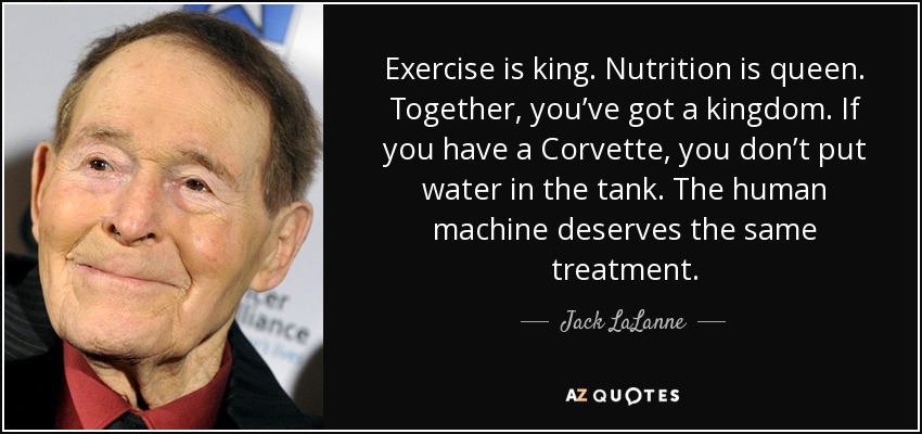 Exercise is king. Nutrition is queen. Together, you’ve got a kingdom. If you have a Corvette, you don’t put water in the tank. The human machine deserves the same treatment. - Jack LaLanne