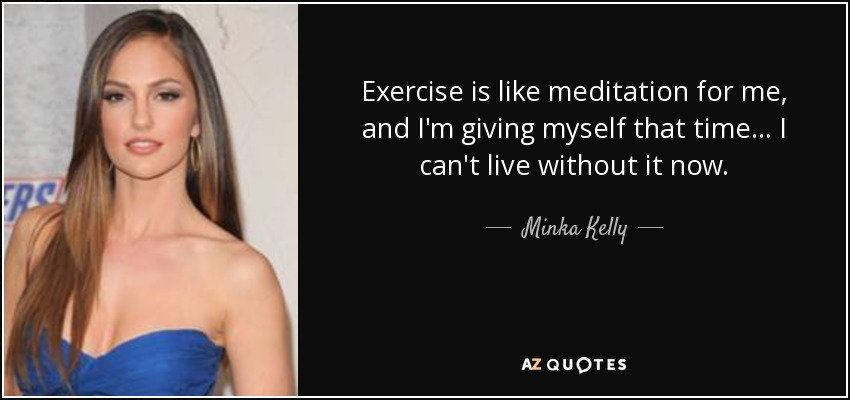 Exercise is like meditation for me, and I'm giving myself that time... I can't live without it now. - Minka Kelly