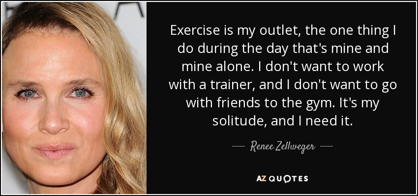 Exercise is my outlet, the one thing I do during the day that's mine and mine alone. I don't want to work with a trainer, and I don't want to go with friends to the gym. It's my solitude, and I need it. - Renee Zellweger