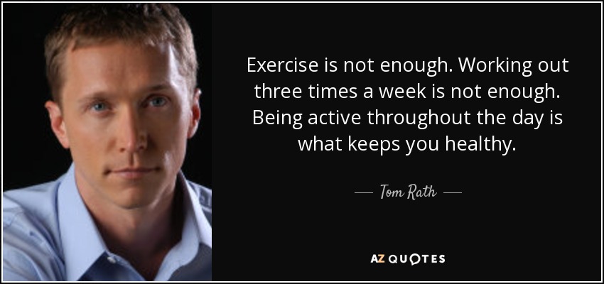 Exercise is not enough. Working out three times a week is not enough. Being active throughout the day is what keeps you healthy. - Tom Rath