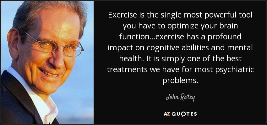 Exercise is the single most powerful tool you have to optimize your brain function…exercise has a profound impact on cognitive abilities and mental health. It is simply one of the best treatments we have for most psychiatric problems. - John Ratey