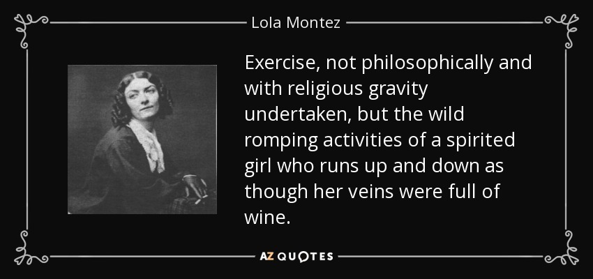 Exercise, not philosophically and with religious gravity undertaken, but the wild romping activities of a spirited girl who runs up and down as though her veins were full of wine. - Lola Montez
