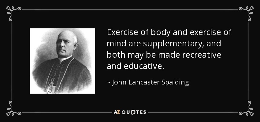 Exercise of body and exercise of mind are supplementary, and both may be made recreative and educative. - John Lancaster Spalding