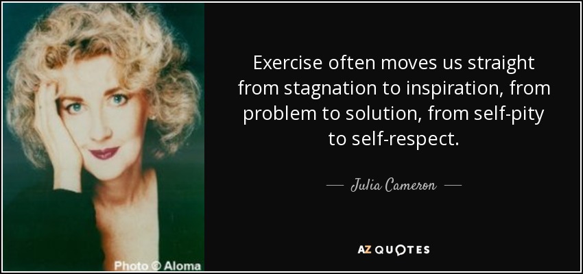 Exercise often moves us straight from stagnation to inspiration, from problem to solution, from self-pity to self-respect. - Julia Cameron