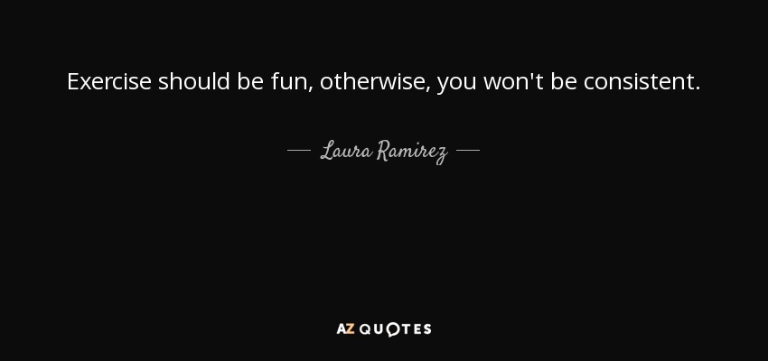 Exercise should be fun, otherwise, you won't be consistent. - Laura Ramirez