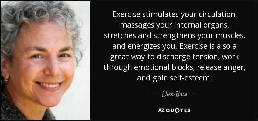 Exercise stimulates your circulation, massages your internal organs, stretches and strengthens your muscles, and energizes you. Exercise is also a great way to discharge tension, work through emotional blocks, release anger, and gain self-esteem. - Ellen Bass