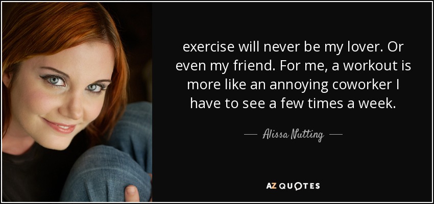 exercise will never be my lover. Or even my friend. For me, a workout is more like an annoying coworker I have to see a few times a week. - Alissa Nutting