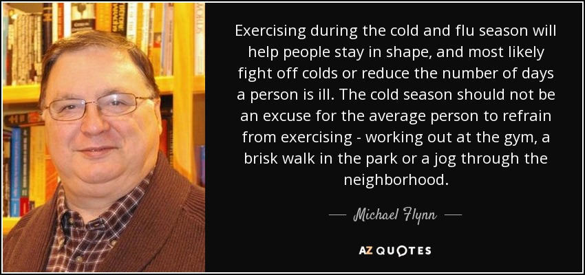 Exercising during the cold and flu season will help people stay in shape, and most likely fight off colds or reduce the number of days a person is ill. The cold season should not be an excuse for the average person to refrain from exercising - working out at the gym, a brisk walk in the park or a jog through the neighborhood. - Michael Flynn