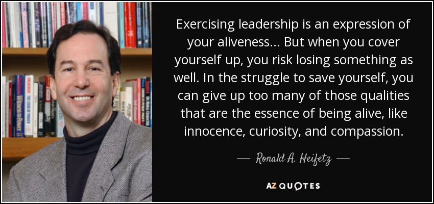 Exercising leadership is an expression of your aliveness... But when you cover yourself up, you risk losing something as well. In the struggle to save yourself, you can give up too many of those qualities that are the essence of being alive, like innocence, curiosity, and compassion. - Ronald A. Heifetz
