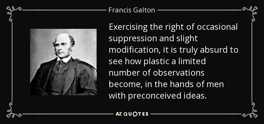 Exercising the right of occasional suppression and slight modification, it is truly absurd to see how plastic a limited number of observations become, in the hands of men with preconceived ideas. - Francis Galton