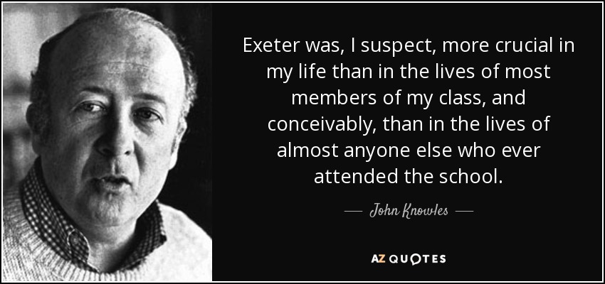 Exeter was, I suspect, more crucial in my life than in the lives of most members of my class, and conceivably, than in the lives of almost anyone else who ever attended the school. - John Knowles
