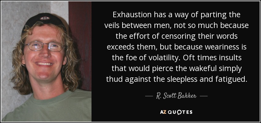 Exhaustion has a way of parting the veils between men, not so much because the effort of censoring their words exceeds them, but because weariness is the foe of volatility. Oft times insults that would pierce the wakeful simply thud against the sleepless and fatigued. - R. Scott Bakker