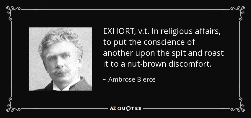 EXHORT, v.t. In religious affairs, to put the conscience of another upon the spit and roast it to a nut-brown discomfort. - Ambrose Bierce