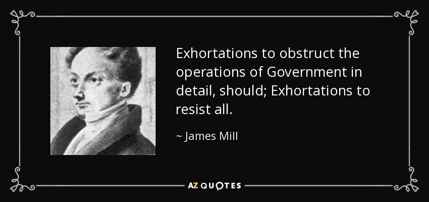 Exhortations to obstruct the operations of Government in detail, should; Exhortations to resist all. - James Mill