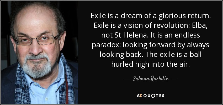 Exile is a dream of a glorious return. Exile is a vision of revolution: Elba, not St Helena. It is an endless paradox: looking forward by always looking back. The exile is a ball hurled high into the air. - Salman Rushdie