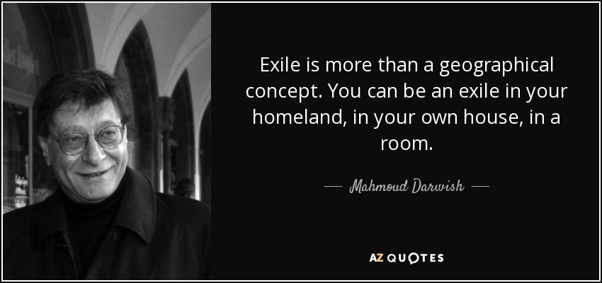 Exile is more than a geographical concept. You can be an exile in your homeland, in your own house, in a room. - Mahmoud Darwish