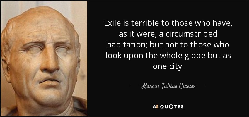 Exile is terrible to those who have, as it were, a circumscribed habitation; but not to those who look upon the whole globe but as one city. - Marcus Tullius Cicero