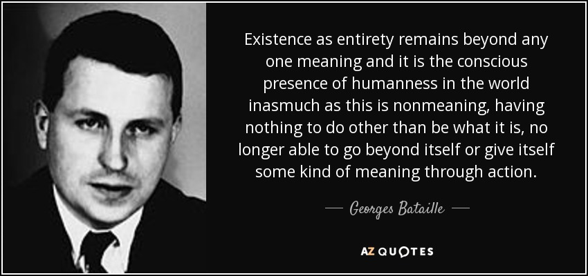 Existence as entirety remains beyond any one meaning and it is the conscious presence of humanness in the world inasmuch as this is nonmeaning, having nothing to do other than be what it is, no longer able to go beyond itself or give itself some kind of meaning through action. - Georges Bataille