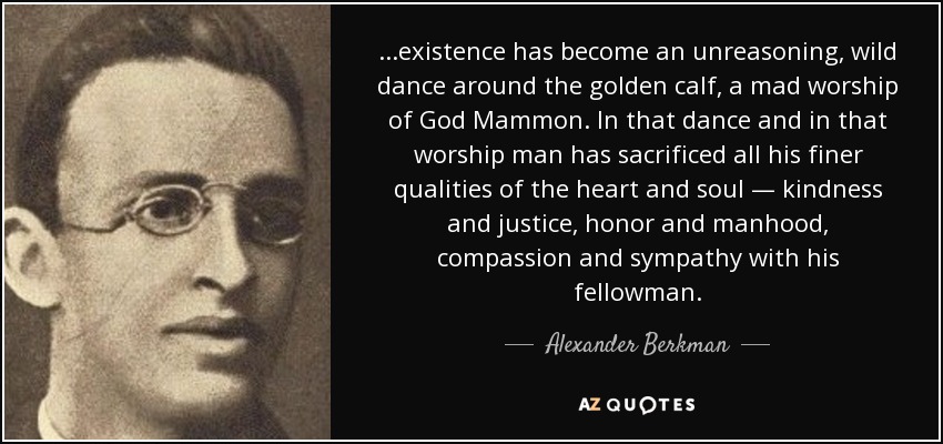 ...existence has become an unreasoning, wild dance around the golden calf, a mad worship of God Mammon. In that dance and in that worship man has sacrificed all his finer qualities of the heart and soul — kindness and justice, honor and manhood, compassion and sympathy with his fellowman. - Alexander Berkman