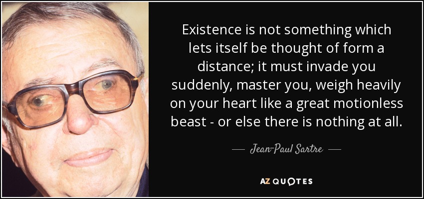 Existence is not something which lets itself be thought of form a distance; it must invade you suddenly, master you, weigh heavily on your heart like a great motionless beast - or else there is nothing at all. - Jean-Paul Sartre