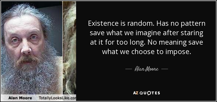 Existence is random. Has no pattern save what we imagine after staring at it for too long. No meaning save what we choose to impose. - Alan Moore