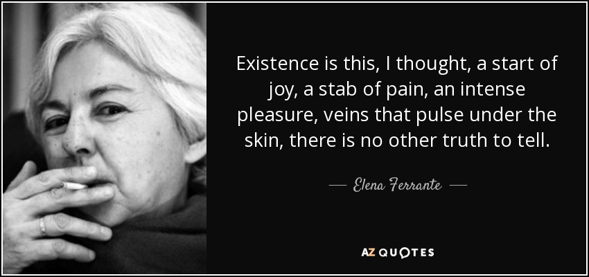 Existence is this, I thought, a start of joy, a stab of pain, an intense pleasure, veins that pulse under the skin, there is no other truth to tell. - Elena Ferrante