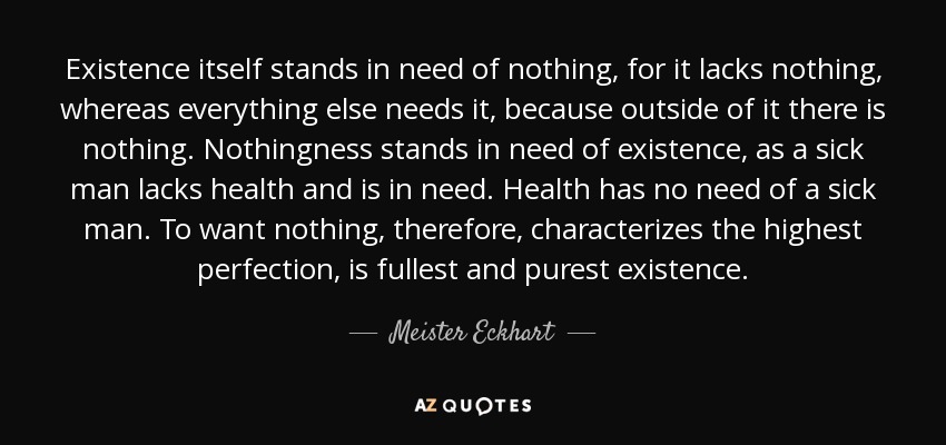 Existence itself stands in need of nothing, for it lacks nothing, whereas everything else needs it, because outside of it there is nothing. Nothingness stands in need of existence, as a sick man lacks health and is in need. Health has no need of a sick man. To want nothing, therefore, characterizes the highest perfection, is fullest and purest existence. - Meister Eckhart