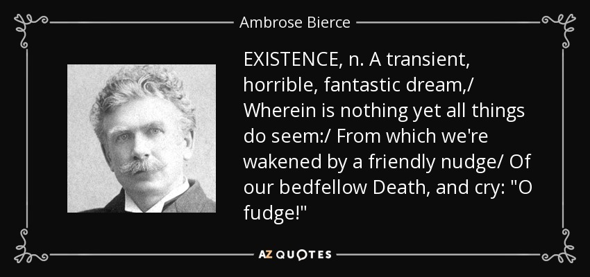 EXISTENCE, n. A transient, horrible, fantastic dream,/ Wherein is nothing yet all things do seem:/ From which we're wakened by a friendly nudge/ Of our bedfellow Death, and cry: 