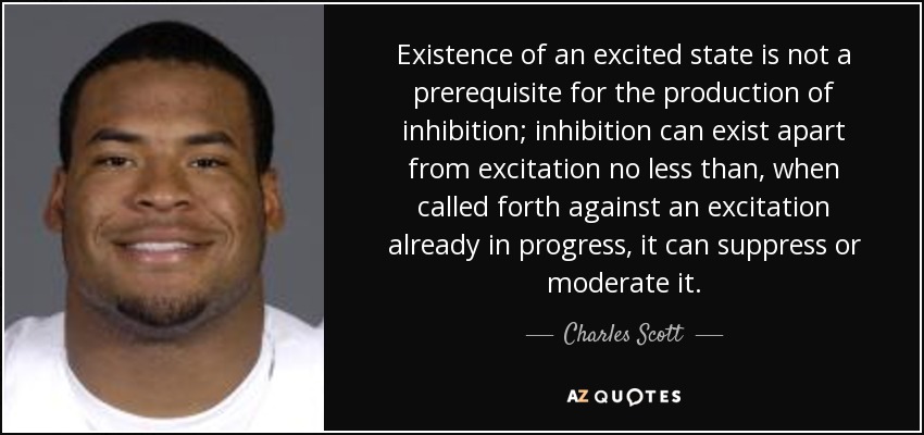 Existence of an excited state is not a prerequisite for the production of inhibition; inhibition can exist apart from excitation no less than, when called forth against an excitation already in progress, it can suppress or moderate it. - Charles Scott