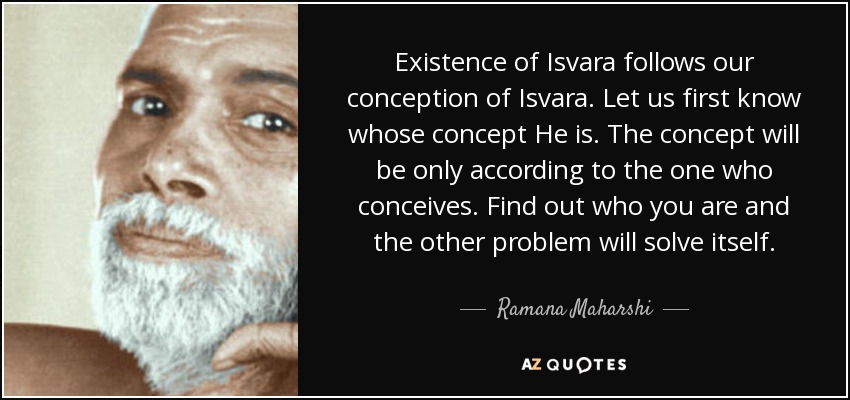 Existence of Isvara follows our conception of Isvara. Let us first know whose concept He is. The concept will be only according to the one who conceives. Find out who you are and the other problem will solve itself. - Ramana Maharshi