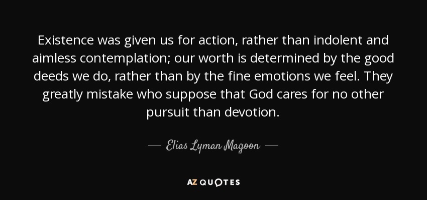 Existence was given us for action, rather than indolent and aimless contemplation; our worth is determined by the good deeds we do, rather than by the fine emotions we feel. They greatly mistake who suppose that God cares for no other pursuit than devotion. - Elias Lyman Magoon