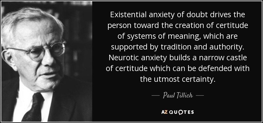Existential anxiety of doubt drives the person toward the creation of certitude of systems of meaning, which are supported by tradition and authority. Neurotic anxiety builds a narrow castle of certitude which can be defended with the utmost certainty. - Paul Tillich