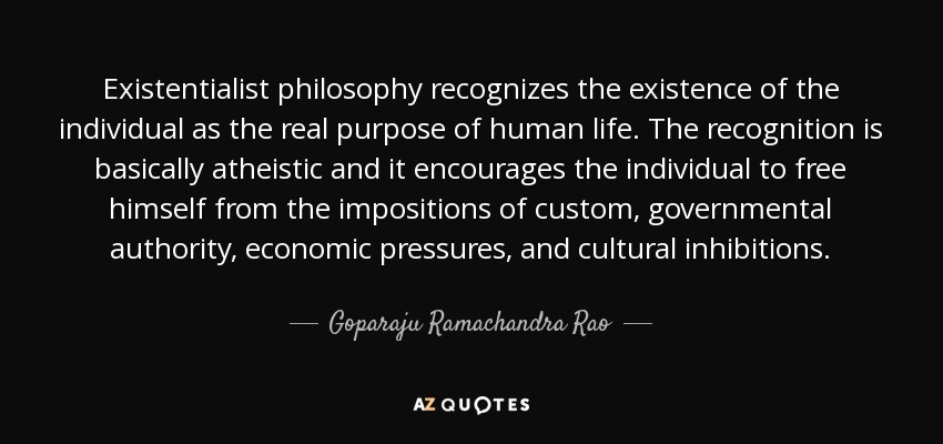 Existentialist philosophy recognizes the existence of the individual as the real purpose of human life. The recognition is basically atheistic and it encourages the individual to free himself from the impositions of custom, governmental authority, economic pressures, and cultural inhibitions. - Goparaju Ramachandra Rao