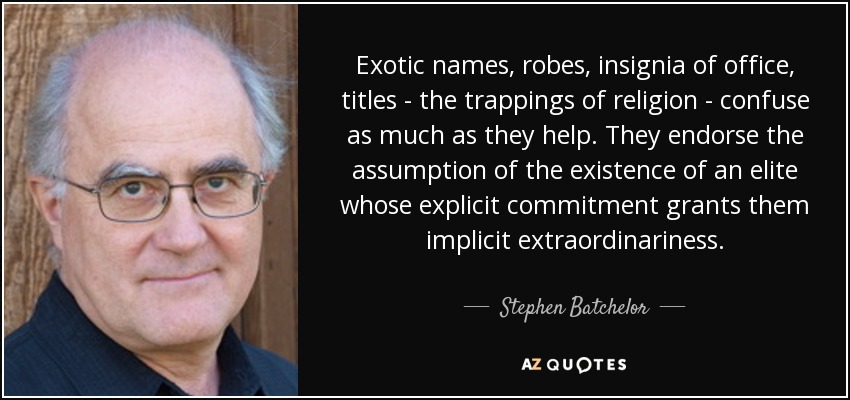 Exotic names, robes, insignia of office, titles - the trappings of religion - confuse as much as they help. They endorse the assumption of the existence of an elite whose explicit commitment grants them implicit extraordinariness. - Stephen Batchelor
