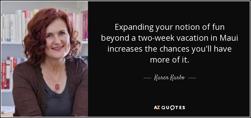 Expanding your notion of fun beyond a two-week vacation in Maui increases the chances you'll have more of it. - Karen Karbo