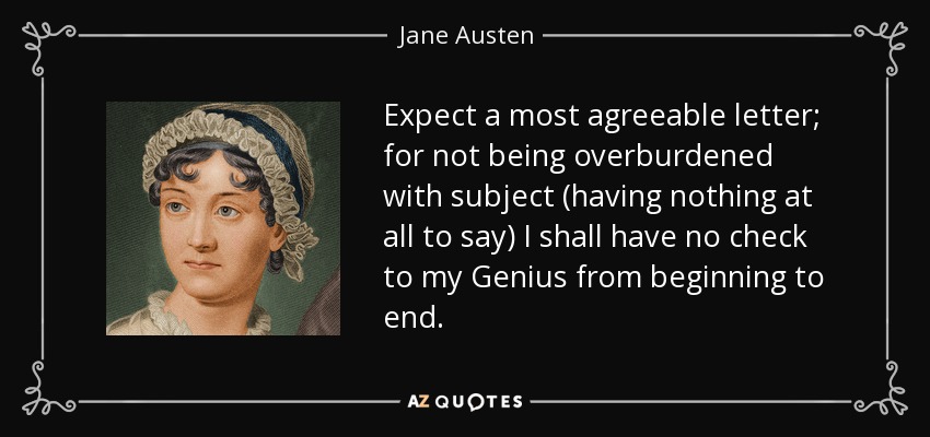 Expect a most agreeable letter; for not being overburdened with subject (having nothing at all to say) I shall have no check to my Genius from beginning to end. - Jane Austen