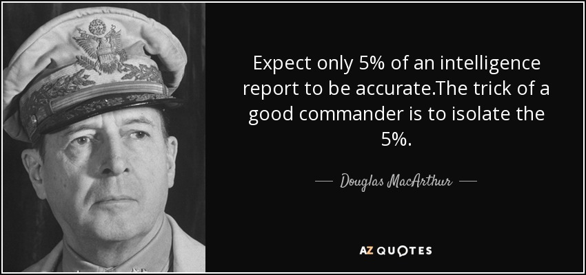 Expect only 5% of an intelligence report to be accurate.The trick of a good commander is to isolate the 5%. - Douglas MacArthur