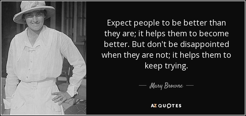 Expect people to be better than they are; it helps them to become better. But don't be disappointed when they are not; it helps them to keep trying. - Mary Browne
