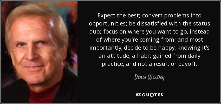 Expect the best; convert problems into opportunities; be dissatisfied with the status quo; focus on where you want to go, instead of where you're coming from; and most importantly, decide to be happy, knowing it's an attitude, a habit gained from daily practice, and not a result or payoff. - Denis Waitley