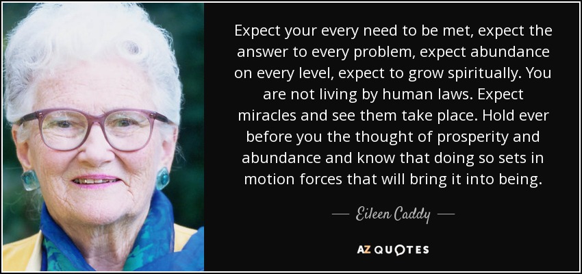 Expect your every need to be met, expect the answer to every problem, expect abundance on every level, expect to grow spiritually. You are not living by human laws. Expect miracles and see them take place. Hold ever before you the thought of prosperity and abundance and know that doing so sets in motion forces that will bring it into being. - Eileen Caddy