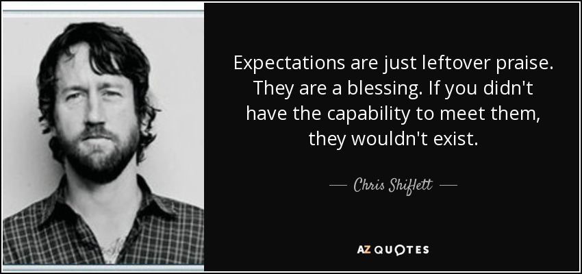 Expectations are just leftover praise. They are a blessing. If you didn't have the capability to meet them, they wouldn't exist. - Chris Shiflett