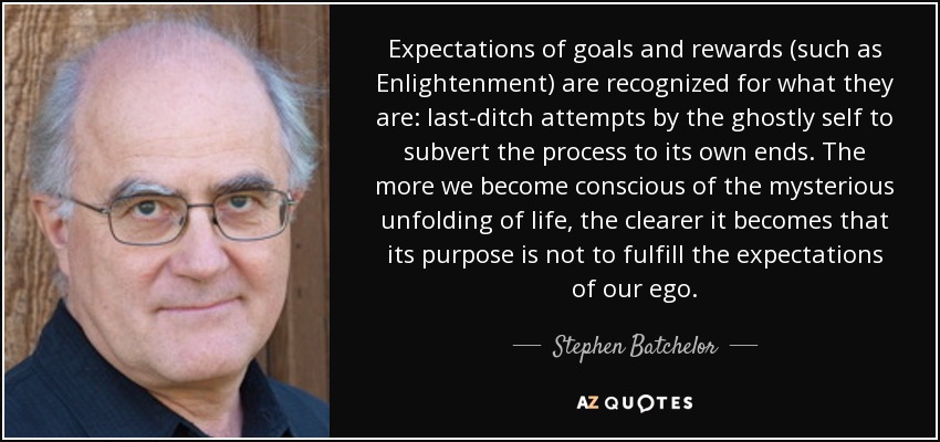 Expectations of goals and rewards (such as Enlightenment) are recognized for what they are: last-ditch attempts by the ghostly self to subvert the process to its own ends. The more we become conscious of the mysterious unfolding of life, the clearer it becomes that its purpose is not to fulfill the expectations of our ego. - Stephen Batchelor